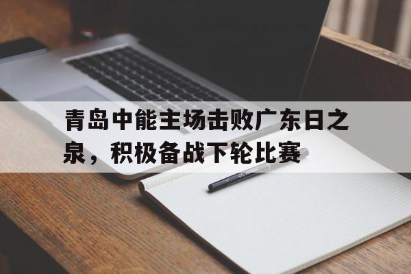 关于青岛中能主场击败广东日之泉，积极备战下轮比赛的信息